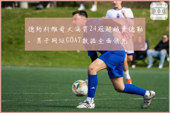 德约科维奇大满贯24冠超越费德勒，男子网坛GOAT数据全面领先