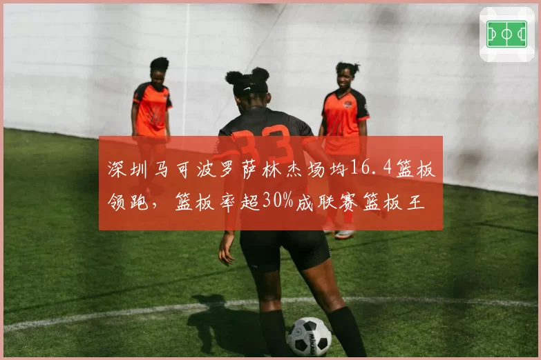 深圳马可波罗萨林杰场均16.4篮板领跑，篮板率超30%成联赛篮板王