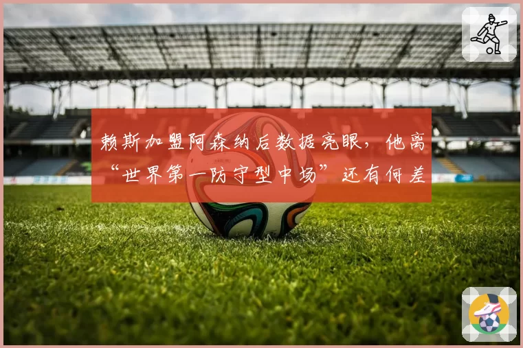 赖斯加盟阿森纳后数据亮眼,他离“世界第一防守型中场”还有何差距?