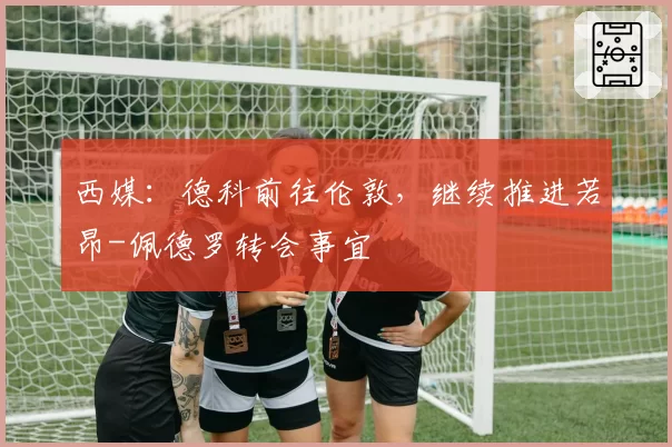 西媒：德科前往伦敦，继续推进若昂-佩德罗转会事宜
