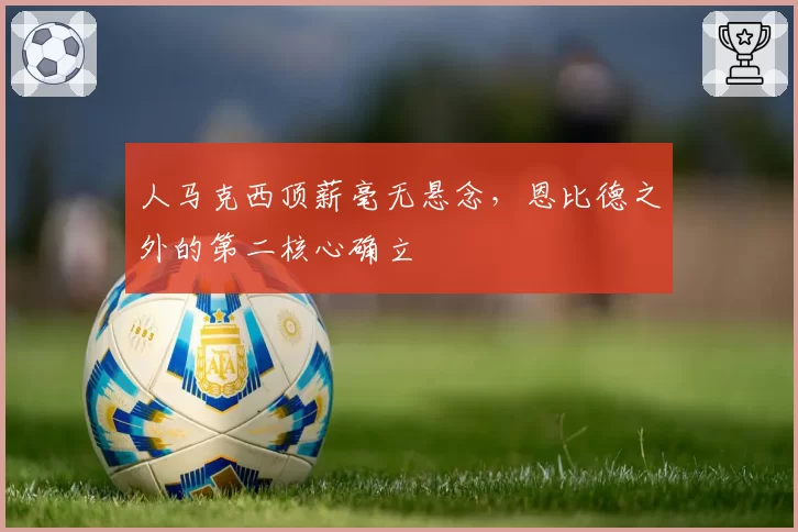 人马克西顶薪毫无悬念，恩比德之外的第二核心确立