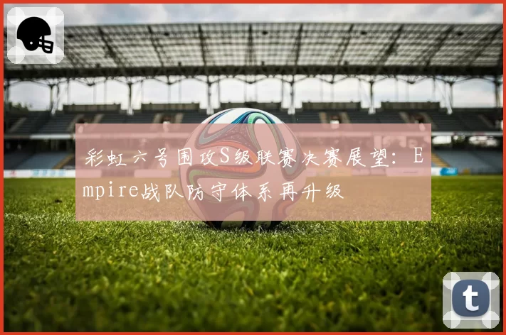 彩虹六号围攻S级联赛决赛展望：Empire战队防守体系再升级