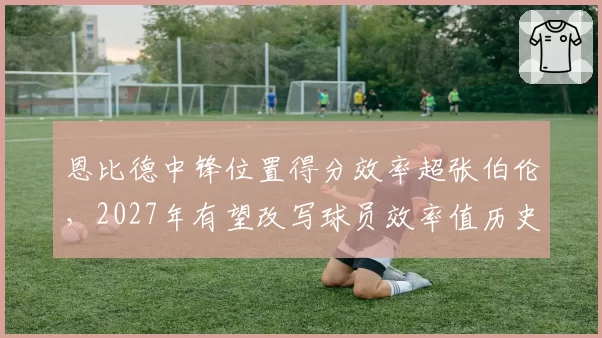 恩比德中锋位置得分效率超张伯伦,2027年有望改写球员效率值历史