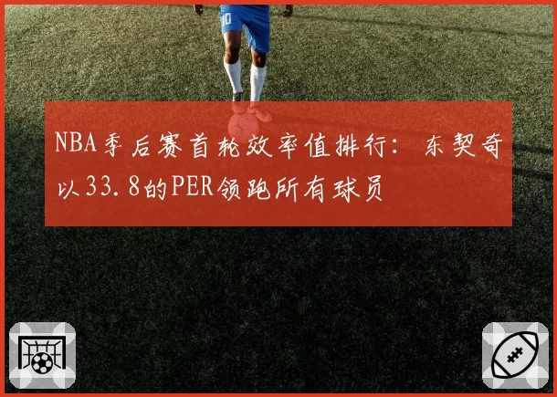 NBA季后赛首轮效率值排行：东契奇以33.8的PER领跑所有球员